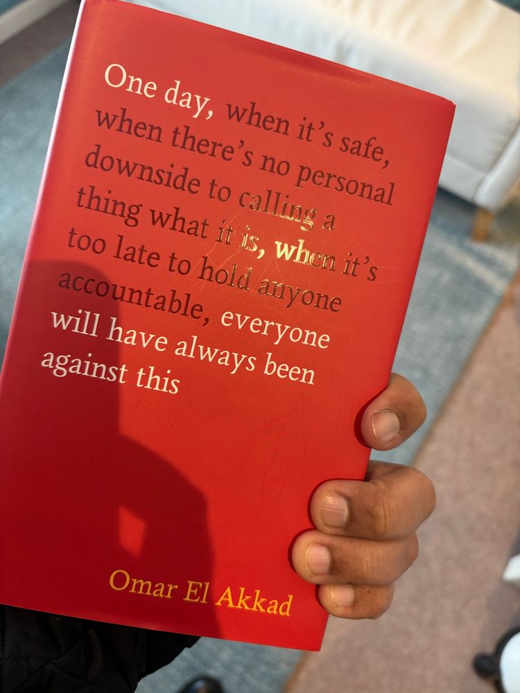 “One day, when it's safe, when there's no personal downside to calling a thing what it is, when it's too late to hold anyone accountable, everyone will have always been against this”

Omar El Akkad

The book. I’m holding it. 