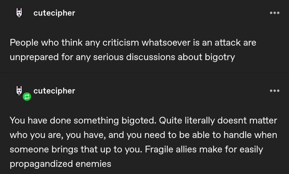 cutecipher

...

People who think any criticism whatsoever is an attack are unprepared for any serious discussions about bigotry

cutecipher

...

You have done something bigoted. Quite literally doesnt matter who you are, you have, and you need to be able to handle when someone brings that up to you. Fragile allies make for easily propagandized enemies
