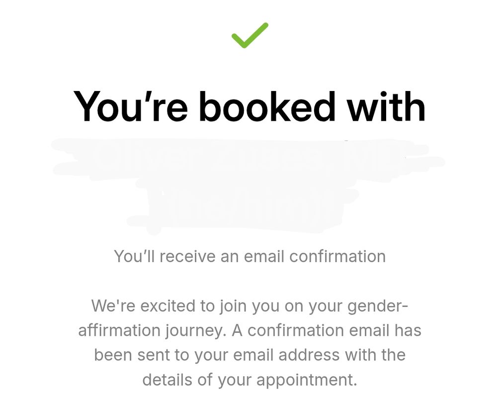 You're booked with

You'll receive an email confirmation

We're excited to join you on your gender-affirmation journey. A confirmation email has been sent to your email address with the details of your appointment.