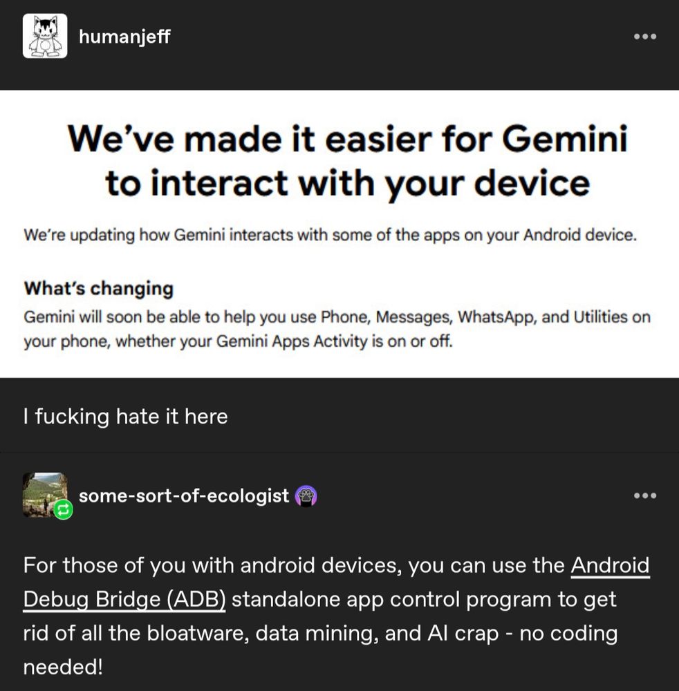 humanjeff
We've made it easier for Gemini
to interact with your device
We're updating how Gemini interacts with some of the apps on your Android device.
What's changing
Gemini will soon be able to help you use Phone, Messages, WhatsApp, and Utilities on
your phon, whether your Gemini Apps Activity is on or off.
I fucking hate it here
some-sort-of-ecologist
For those of you with android devices, you can use the Android
Debug Bridge (ADB) standalone app control program to get
rid of all the bloatware, data mining, and Al crap - no coding
needed!
