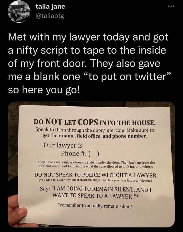 talia jane

@taliaotg

Met with my lawyer today and got a nifty script to tape to the inside of my front door. They also gave me a blank one "to put on twitter" so here you go!

DO NOT LET COPS INTO THE HOUSE.

Speak to them through the door/intercom. Make sure to get their name, field office, and phone number.

Our lawyer is Phone #: ()

If they have a warrant, ask them to slide it under the door. Then back up from the door and read it out loud, noting what they are allowed to look for, and where.

DO NOT SPEAK TO POLICE WITHOUT A LAWYER.

(You can't talk your way out of an arrest, but you can talk your way into a conviction!)

Say: "I AM GOING TO REMAIN SILENT, AND I WANT TO SPEAK TO A LAWYER!"*

*remember to actually remain silent!