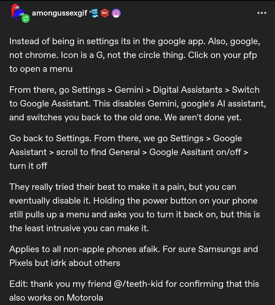 amongussexgif

...

Instead of being in settings its in the google app. Also, google, not chrome. Icon is a G, not the circle thing. Click on your pfp to open a menu

From there, go Settings > Gemini > Digital Assistants > Switch to Google Assistant. This disables Gemini, google's Al assistant, and switches you back to the old one. We aren't done yet.

Go back to Settings. From there, we go Settings > Google Assistant > scroll to find General > Google Assitant on/off > turn it off

They really tried their best to make it a pain, but you can eventually disable it. Holding the power button on your phone still pulls up a menu and asks you to turn it back on, but this is the least intrusive you can make it.

Applies to all non-apple phones afaik. For sure Samsungs and Pixels but idrk about others

Edit: thank you my friend @/teeth-kid for confirming that this also works on Motorola