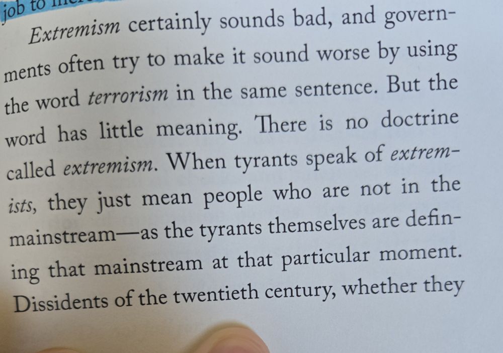 another exerpt, 
"'extremism' certainly sounds bad, and governments often try to make it sound worse by using the word 'terrorism' in the same sentence. but the word has little meaning. there is no doctrine called 'extremism.' when tyrants speak of 'extremiststs, they just mean people who are not in the mainstream–as the tyrants themselves are defining that mainstream at that particular moment. dissidents of the twentieth century, whether they- (text continued on the next photo) 