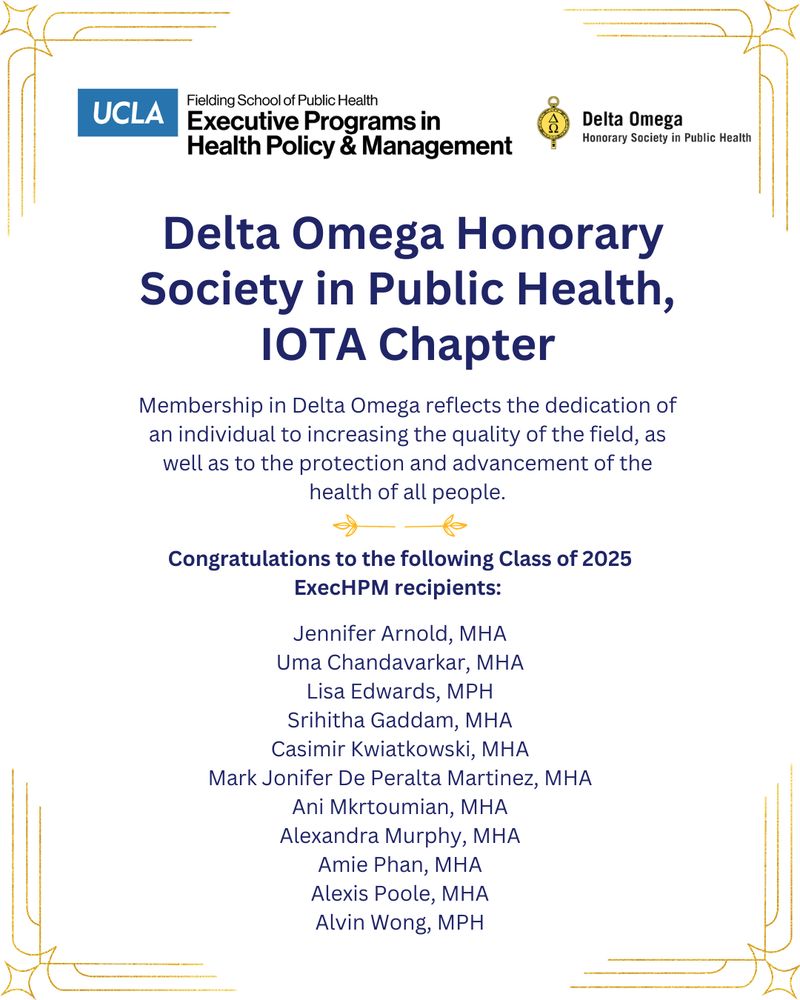 Graphic with the UCLA Fielding School of Public Health Exectuive Programs in Health Policy & Management logo in the top left corner and the Delta Omega Honorary Society in Public Health logo in the top right corner. The following words are on the graphic, center-aligned: Delta Omega Honorary Society in Public Health, IOTA Chapter. Membership in Delta Omega reflects the dedication of an individual to increasing the quality of the field, as well as to the protection and advancement of the health of all people.

Congratulations to the following Class of 2025 ExecHPM recipients:

Jennifer Arnold, MHA
Uma Chandavarkar, MHA
Lisa Edwards, MPH
Srihitha Gaddam, MHA
Casimir Kwiatkowski, MHA
Mark Jonifer De Peralta Martinez, MHA
Ani Mkrtoumian, MHA
Alexandra Murphy, MHA
Amie Phan, MHA
Alexis Poole, MHA
Alvin Wong, MPH
