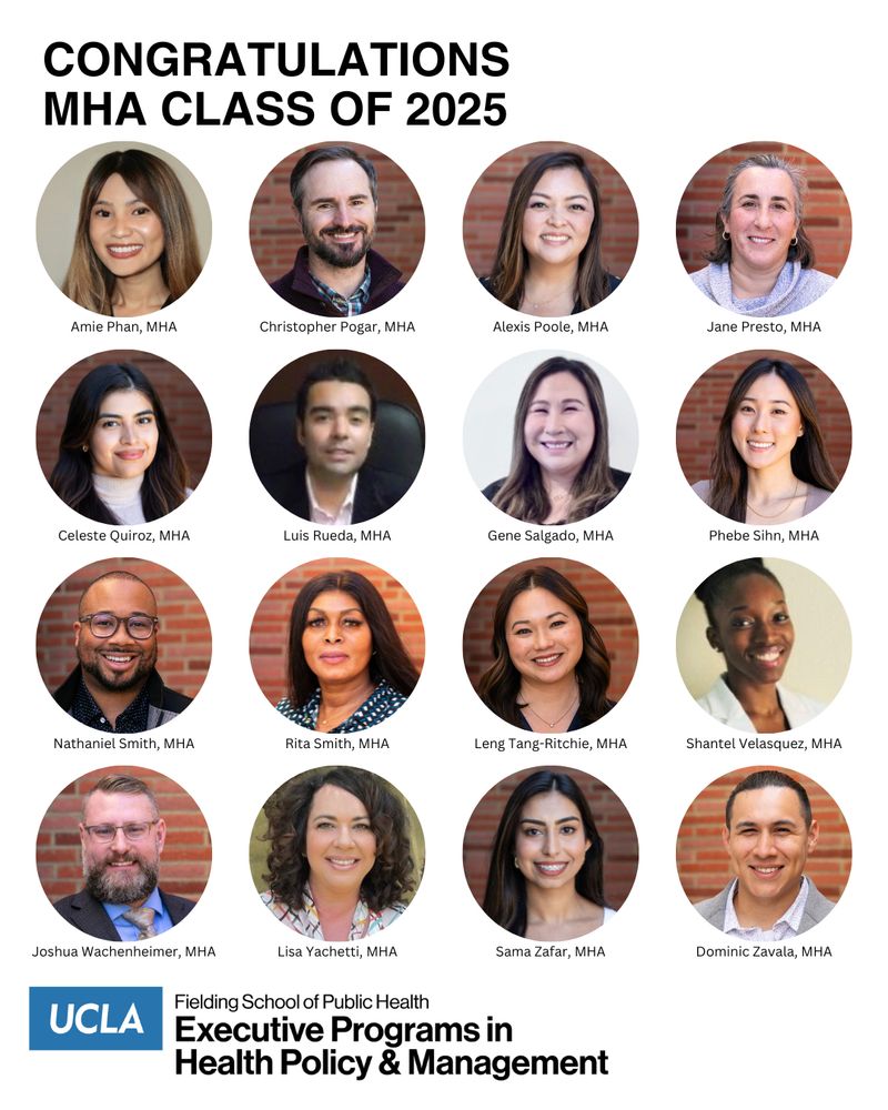 headshots of the UCLA Fielding School of Public Health class of 2025 MHA graduates: Amie Phan
Christopher Pogar
Alexis Poole
Jane Presto
Celeste Quiroz
Luis Rueda
Gene Salgado
Phebe Sihn
Nathaniel Smith
Rita Smith
Leng Tang-Ritchie
Shantel Velasquez
Joshua Wachenheimer
Lisa Yachetti
Sama Zafar
Dominic Zavala
