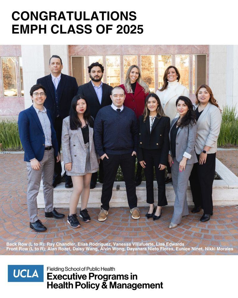 group photo taken of the UCLA Fielding School of Public Health Class of 2025 Executive Master of Public Health graduating class: Ray Chandler, MPH
Lisa Edwards, MPH
Nikki Morales, MPH
Dayanara Nieto Flores, MPH
Eunice Ninet, MPH
Elías Rodríguez, MPH
Alan Rozet, MPH
Vanessa Villafuerte, MPH
Daisy Wang, MPH
Alvin Wong, MPH