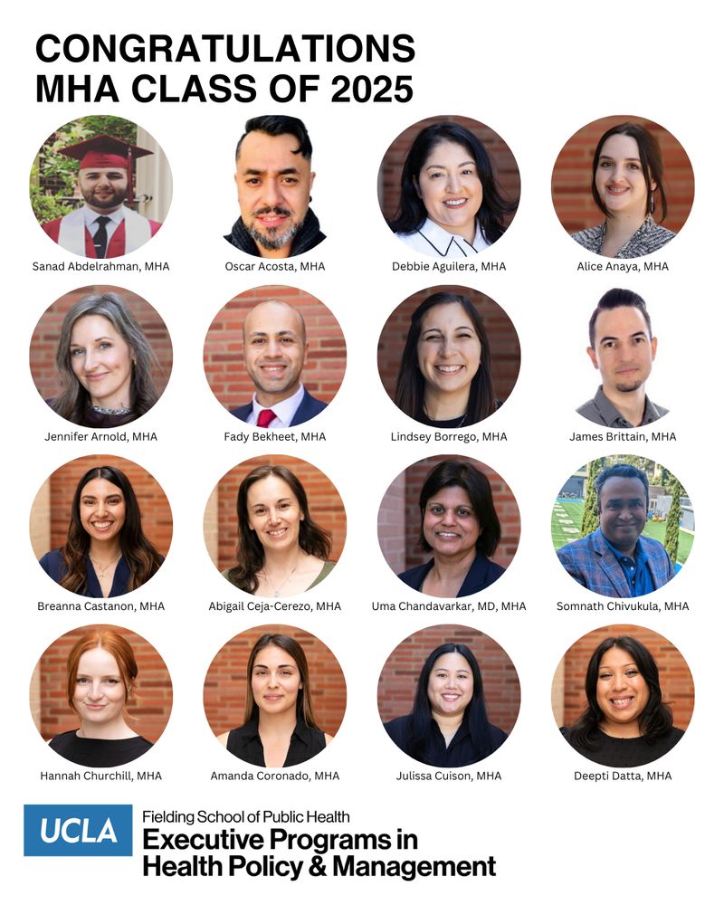 headshots of the following UCLA Fielding School of Public Health Class of 2025 MHA graduates: Sanad Abdelrahman
Oscar Acosta
Debbie Aguilera
Alice Anaya
Jennifer Arnold
Fady Bekheet
Lindsey Borrego
James Brittain
Breanna Castanon
Abigail Ceja-Cerezo
Uma Chandavarkar
Somnath Chivukula
Hannah Churchill
Amanda Coronado
Julissa Cuison
Deepti Datta