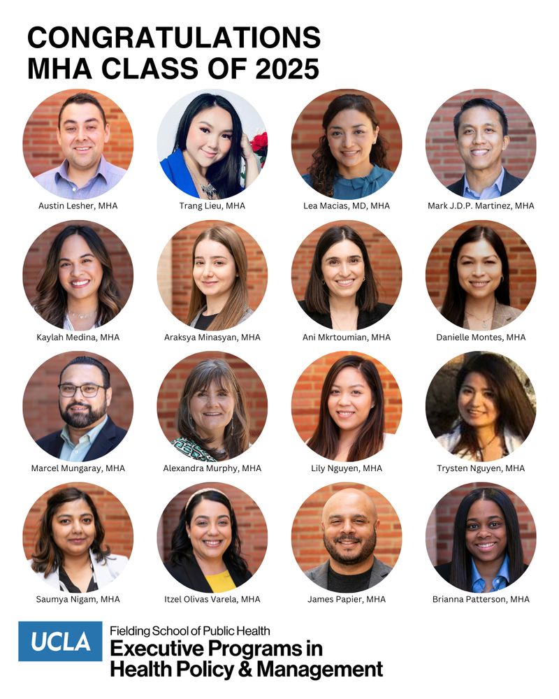 headshots of UCLA Fielding School of Public Health Class of 2025 MHA graduates: Austin Lesher
Trang Lieu
Lea Macias
Mark Martinez
Kaylah Medina
Araksya Minasyan
Ani Mkrtoumian
Danielle Montes
Marcel Mungaray
Alexandra Murphy
Lily Nguyen
Trysten Nguyen
Saumya Nigam
Itzel Olivas Varela
James Papier
Brianna Patterson