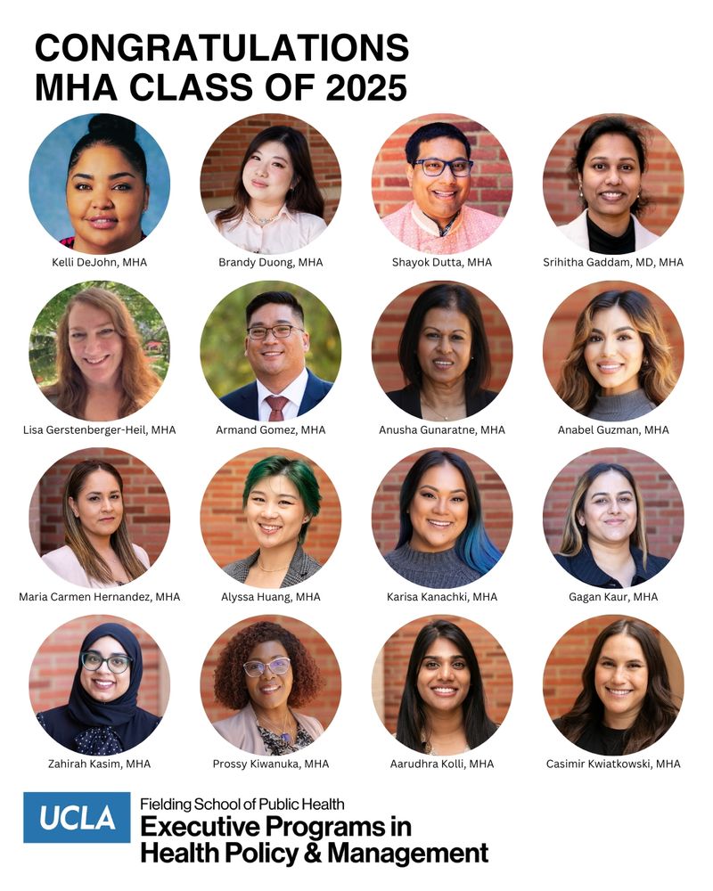 headshots of the following UCLA Fielding School of Public Health Class of 2025 MHA graduates: Kelli DeJohn
Brandy Duong
Shayok Dutta
Srihitha Gaddam
Lisa Gerstenberger-Heil
Armand Gomez
Anusha Gunaratne
Anabel Guzman
Maria Carmen Hernandez
Alyssa Huang
Karisa Kanachki
Gagan Kaur
Zahirah Kasim
Prossy Kiwanuka
Aarudhra Kolli
Casimir Kwiatkowski