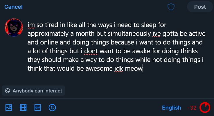 im so tired in like all the ways i need to sleep for approximately a month but simultaneously ive gotta be active and online and doing things because i want to do things and a lot of things but i dont want to be awake for doing thinks they should make a way to do things while not doing things i think that would be awesome idk meow