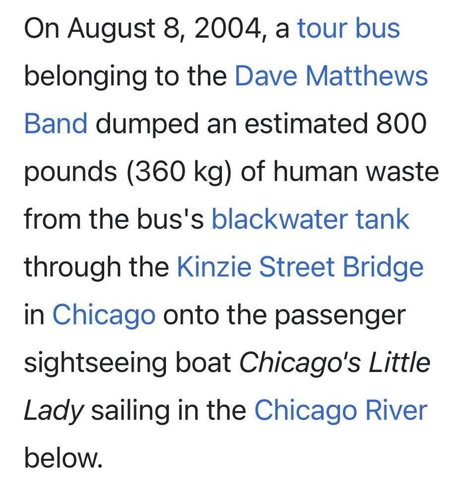 On August 8, 2004, a tour bus 
belonging to the Dave Matthews
Band dumped an estimated 800
pounds (360 kg) of human waste
from the bus's blackwater tank
through the Kinzie Street Bridge
in Chicago onto the passenger
sightseeing boat Chicago's Little
Lady sailing in the Chicago River
below.
