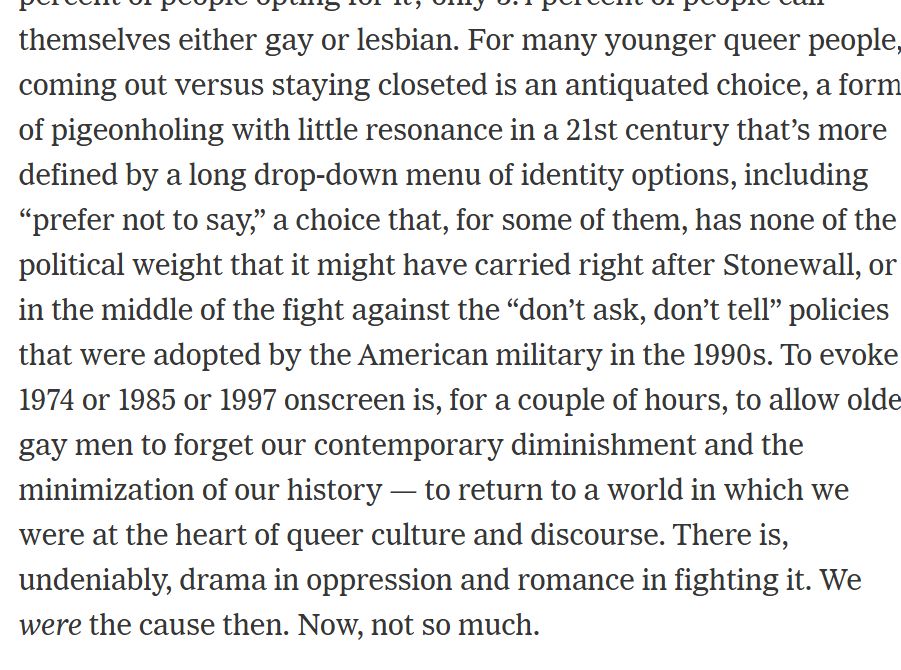For many younger queer people, coming out versus staying closeted is an antiquated choice, a form of pigeonholing with little resonance in a 21st century that’s more defined by a long drop-down menu of identity options, including “prefer not to say,” a choice that, for some of them, has none of the political weight that it might have carried right after Stonewall, or in the middle of the fight against the “don’t ask, don’t tell” policies that were adopted by the American military in the 1990s. To evoke 1974 or 1985 or 1997 onscreen is, for a couple of hours, to allow older gay men to forget our contemporary diminishment and the minimization of our history — to return to a world in which we were at the heart of queer culture and discourse. There is, undeniably, drama in oppression and romance in fighting it. We were the cause then. Now, not so much.
