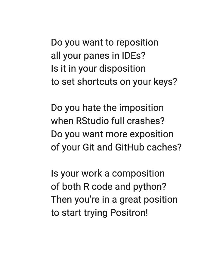 Do you want to reposition 
all your panes in IDEs?
Is it in your disposition 
to set shortcuts on your keys?


Do you hate the imposition 
when RStudio full crashes? 
Do you want more exposition 
of your Git and GitHub caches?


Is your work a composition
 of both R code and python?
Then you’re in a great position 
To start trying Positron!

