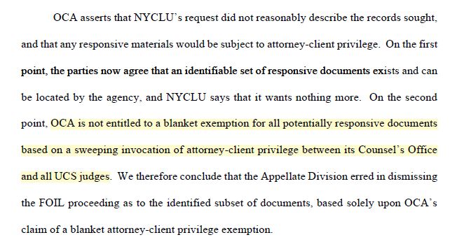 OCA asserts that NYCLU’s request did not reasonably describe the records sought, and that any responsive materials would be subject to attorney-client privilege. On the first point, the parties now agree that an identifiable set of responsive documents exists and can be located by the agency, and NYCLU says that it wants nothing more. On the second point, OCA is not entitled to a blanket exemption for all potentially responsive documents based on a sweeping invocation of attorney-client privilege between its Counsel’s Office and all UCS judges. We therefore conclude that the Appellate Division erred in dismissing the FOIL proceeding as to the identified subset of documents, based solely upon OCA’s claim of a blanket attorney-client privilege exemption.