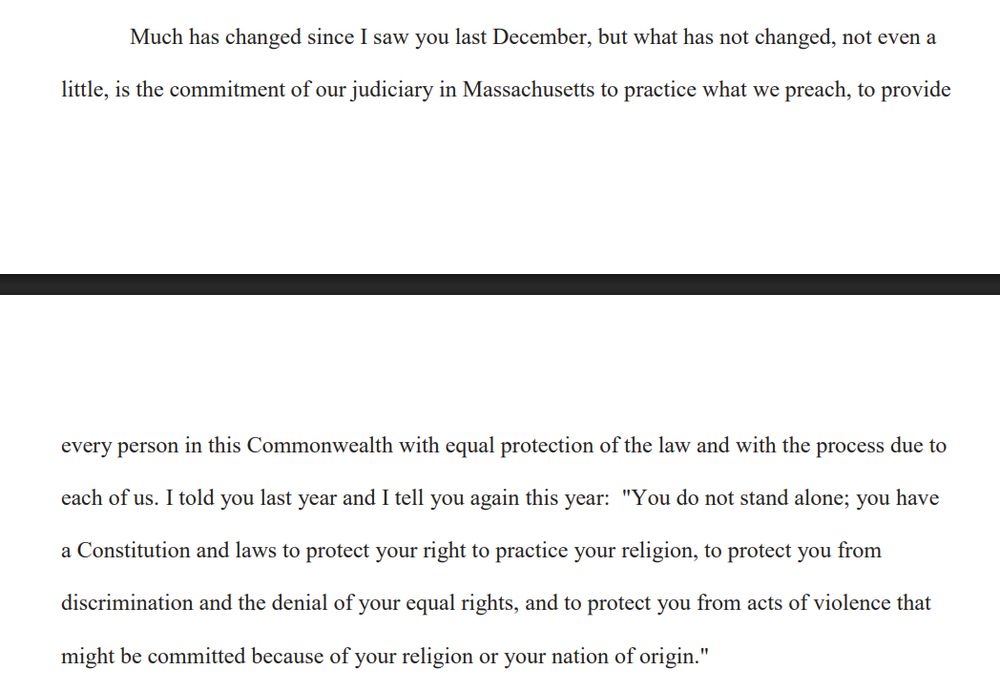 Much has changed since I saw you last December, but what has not changed, not even a little, is the commitment of our judiciary in Massachusetts to practice what we preach, to provide every person in this Commonwealth with equal protection of the law and with the process due to each of us. I told you last year and I tell you again this year: "You do not stand alone; you have a Constitution and laws to protect your right to practice your religion, to protect you from
discrimination and the denial of your equal rights, and to protect you from acts of violence that might be committed because of your religion or your nation of origin."
