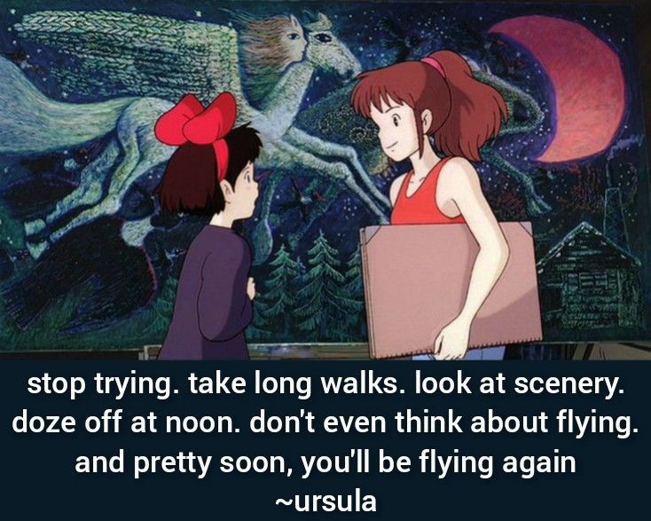 A still from Kiki’s Delivery Service with the quote: “Stop trying. Take long walks. Look at scenery. Doze off at noon. Don’t even think about flying, and pretty soon, you’ll be flying again!”