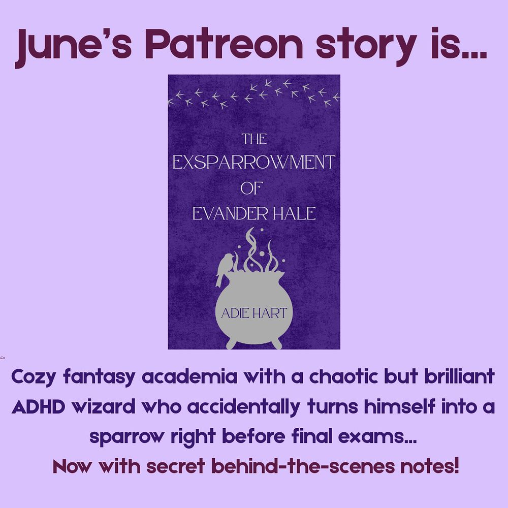 Top text: June’s Patreon story is…
Middle image: the cover of “The Exsparrowment of Evander Hale” by Adie Hart, with a silhouette of a small bird perched on a bubbling cauldron. 
Bottom text: cozy fantasy academia with a chaotic but brilliant ADHD wizard who accidentally turns himself into a sparrow right before final exams… Now with secret behind-the-scenes notes!
