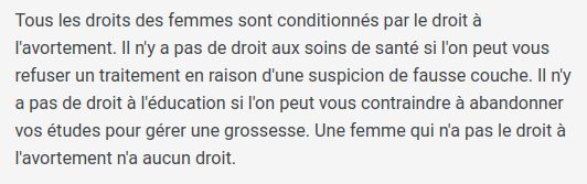 Tous les droits des femmes sont conditionnés par le droit à l'avortement. Il n'y a pas de droit aux soins de santé si l'on peut vous refuser un traitement en raison d'une suspicion de fausse couche. Il n'y a pas de droit à l'éducation si l'on peut vous contraindre à abandonner vos études pour gérer une grossesse. Une femme qui n'a pas le droit à l'avortement n'a aucun droit.