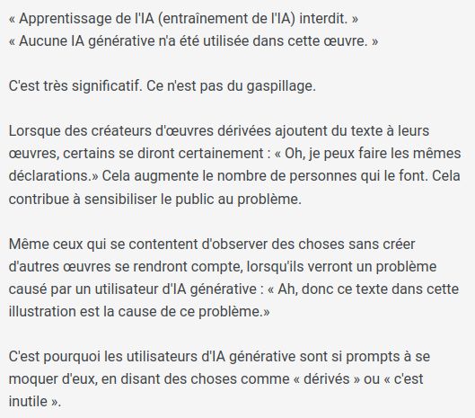 « Apprentissage de l'IA (entraînement de l'IA) interdit. »
« Aucune IA générative n'a été utilisée dans cette œuvre. »

C'est très significatif. Ce n'est pas du gaspillage.

Lorsque des créateurs d'œuvres dérivées ajoutent du texte à leurs œuvres, certains se diront certainement : « Oh, je peux faire les mêmes déclarations.» Cela augmente le nombre de personnes qui le font. Cela contribue à sensibiliser le public au problème.

Même ceux qui se contentent d'observer des choses sans créer d'autres œuvres se rendront compte, lorsqu'ils verront un problème causé par un utilisateur d'IA générative : « Ah, donc ce texte dans cette illustration est la cause de ce problème.»

C'est pourquoi les utilisateurs d'IA générative sont si prompts à se moquer d'eux, en disant des choses comme « dérivés » ou « c'est inutile ».