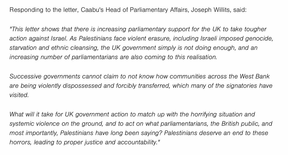 Quote from Joseph Willits, Head of Parliamentary Affairs at Caabu (Council for Arab-British Understanding), who says: 

"This letter shows that there is increasing parliamentary support for the UK to take tougher action against Israel. As Palestinians face violent erasure, including Israeli imposed genocide, starvation and ethnic cleansing, the UK government simply is not doing enough, and an increasing number of parliamentarians are also coming to this realisation.

Successive governments cannot claim to not know how communities across the West Bank are being violently dispossessed and forcibly transferred, which many of the signatories have visited. 

What will it take for UK government action to match up with the horrifying situation and systemic violence on the ground, and to act on what parliamentarians, the British public, and most importantly, Palestinians have long been saying? Palestinians deserve an end to these horrors, leading to proper justice and accountability."