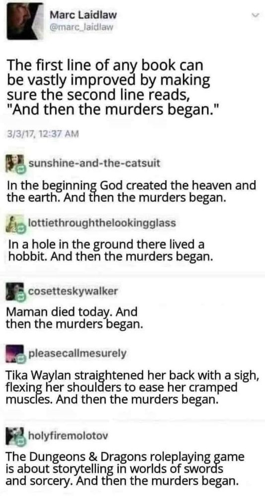 The first line of any book can be vastly improved by making sure the second line reads, "And then the murders began."
In the beginning, God created the heavens and the earth. And then the murders began.
In a hole in the ground there lived a hobbit. And then the murders began.
Maman died today. And then the murders began.
Tika Waylan straightened her back with a sigh, flexing her shoulders to ease her cramped muscles. And then the murders began.
The Dungeons & Dragons roleplaying game is about storytelling in worlds of swords and sorcery. And then the murders began.
