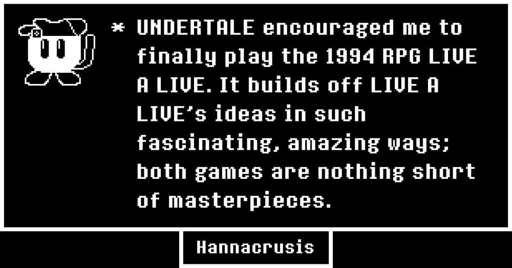 A image of the strangely familiar ball-shaped cat labeled "Hannacrusis" drawn to resemble a monochrome Undertale portrait. Beside it is her submission for the Undertale Memories site:

"* UNDERTALE encouraged me to finally play the 1994 RPG LIVE A LIVE. It builds off LIVE A LIVE ideas in such fascinating, amazing ways; both games are nothing short of masterpieces."