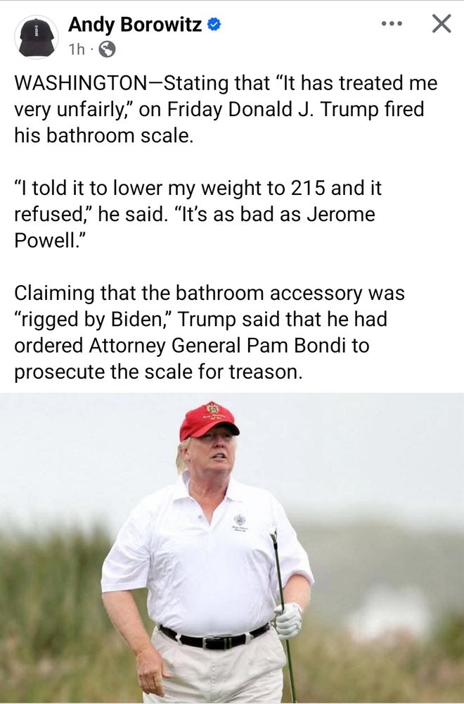 Andy Borowitz:
WASHINGTON - Stating that "It has treated me very unfairly," on Friday Donald J. Trump fired his bathroom scale. "I told it to lower my weight to 215 and it refused," he said. "It's as bad as Jerome Powell." Claiming that the bathroom accessory was "rigged by Biden," Trump said that he had ordered Attorney General Pam Bondi to prosecute the scale for treason.