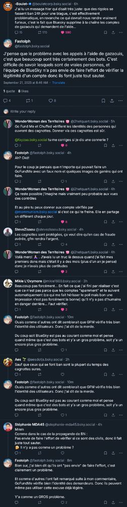 Screecap d'une série de posts BlueSky. Extrait:

Boulet:
J'ai lu un message hier qui disait très juste: que des rigolos se fassent ban 24h pour une blague, c'est effectivement problématique, en revanche ce qui devrait nous rendre vraiment furieux, c'est le fait que Bluesky supprime à la chaîne les comptes de gazaouis qui demandent de l'aide…

Fastolph:
J'pense que le problème avec les appels à l'aide de gazaouis, c'est que beaucoup sont très certainement des bots. C'est difficile de savoir lesquels sont de vraies personnes, et l'équipe de BlueSky n'a pas envie de faire l'effort de vérifier la légitimité d'un compte donc ils font juste tout sauter.

WonderWoman des Territoires:
Go Fund Me et Chuffed vérifient les identités des personnes qui ouvrent des cagnottes. Donner via ces cagnottes est sûr. 

Fastolph:
Ah? Oké!

Pour le coup je pensais que n'importe qui pouvait faire un GoFundMe avec un faux nom et quelques images de gamins qui ont faim.