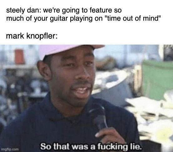 A la Chat of the GPT:

A meme with two parts. The top text reads:
"steely dan: we're going to feature so much of your guitar playing on 'time out of mind'"
"mark knopfler:"

Below that is an image of rapper Tyler, The Creator holding a microphone, saying:
"So that was a f***ing lie."

The meme humorously suggests that Steely Dan promised to showcase Mark Knopfler's guitar playing on the song "Time Out of Mind," but ultimately did not.