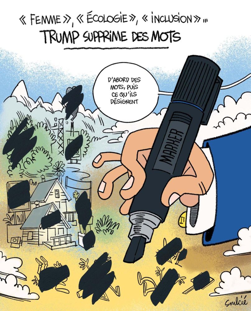 Caricature de Soulcié pour télérama
Titre : "femme", "Écologie", "inclusion"... (Souligné en majuscule) Trump supprime des mots 

Une main en costume bleu et chemise blanche venant de la droite de la scène tient un marqueur noir, c'est la main de Trump. Elle est entourée de nuages blancs. 

La scène est bariolée de nombreux traits de marqueurs, sur des personnages couchés au sol, et leur pancarte de manifestation, sur une statue au bras levé, sur un nuage de fumée grise sortant d'un bâtiment lui aussi marqué, sur des arbres, des maisons, sur un panneau.

Au milieu en haut, une bulle provenant de la droite dit : "d'abord des mots, puis ce qu'ils désignent"