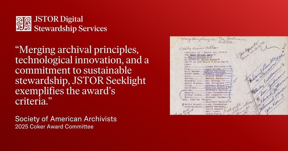 Graphic with a red background featuring the JSTOR Digital Stewardship Services logo and a quote in large white text: “Merging archival principles, technological innovation, and a commitment to sustainable stewardship, JSTOR Seeklight exemplifies the award’s criteria.” The quote is attributed to the Society of American Archivists, 2025 Coker Award Committee. On the right side of the graphic is a scanned archival document with typed and handwritten notes, highlighting names and production information for a 1979 performance of The West Street Gang.
