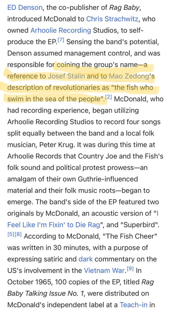 Section from the Wikipedia page for Country Joe and the Fish.

“ED Denson, the co-publisher of Rag Baby, introduced McDonald to Chris Strachwitz, who owned Arhoolie Recording Studios, to self-produce the EP.[7] Sensing the band's potential, Denson assumed management control, and was responsible for [this passage is highlighted] coining the group's name—a reference to Josef Stalin and to Mao Zedong's description of revolutionaries as "the fish who swim in the sea of the people".[2] [end highlight] McDonald, who had recording experience, began utilizing Arhoolie Recording Studios to record four songs split equally between the band and a local folk musician, Peter Krug. It was during this time at Arhoolie Records that Country Joe and the Fish's folk sound and political protest prowess—an amalgam of their own Guthrie-influenced material and their folk music roots—began to emerge.