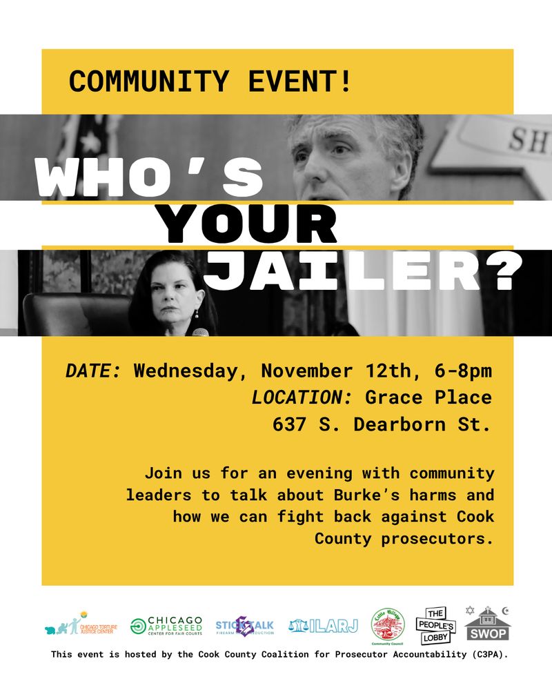 Community event!
Who's your jailer?
Date: Wednesday, November 12th, 6-8pm
Location: Grace Place, 637 S. Dearborn St.
Join us for an evening with community leaders to talk about Burke's harms and how we can fight back against Cook County prosecutors.
This event is hosted by the Cook County Coalition for Prosecutorial Accountability.