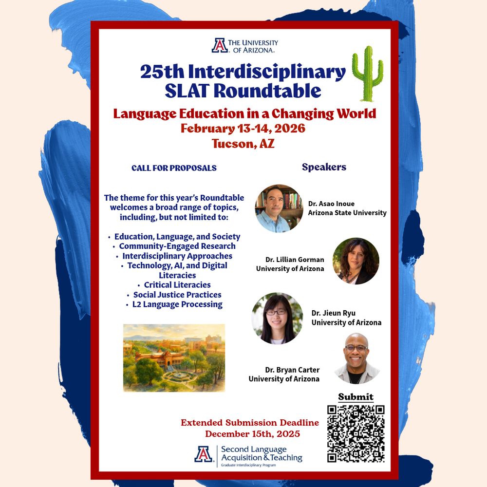 Poster for the 25th Interdisciplinary SLAT Roundtable at the University of Arizona. Title reads: ‘25th Interdisciplinary SLAT Roundtable—Language Education in a Changing World, February 13–14, 2026, Tucson, AZ.’ Left column lists sample proposal topics including education and society, community-engaged research, interdisciplinary approaches, technology and digital literacies, critical literacies, social justice practices, and L2 processing. Right column features four speaker photos with names and affiliations: Asao Inoue (Arizona State University), Lillian Gorman (University of Arizona), Jieun Ryu (University of Arizona), and Bryan Carter (University of Arizona). A QR code labeled ‘Submit’ appears in the lower right corner. Bottom text reads: ‘Extended Submission Deadline: December 15, 2025,’ above the UA SLAT program logo. The poster has a red border and blue brushstroke background accents.  