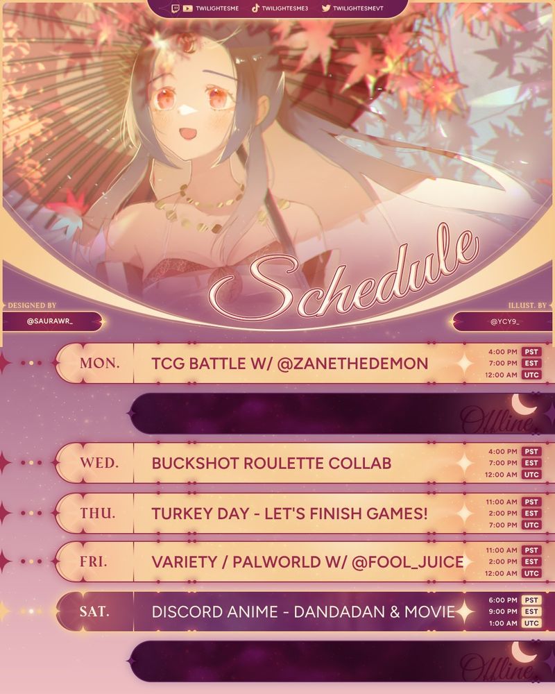 Streaming schedule with fall art 
Mon. TCG Battle w/ @Zane the Demon @ 4PM PST/7PM EST/12 AM UTC
Tues. Offline
Wed. Buckshot Roulette Collab @ 4PM PST/7PM EST/12 AM UTC
Thurs. Turkey Day Finishing Games @ 11AM PST/2PM EST/7 PM UTC
Fri. Variety/Palworld w/ @fool_juice @ 11AM PST/2PM EST/7 PM UTC
Sat. Discord Anime Night @ 6PM PST/9PM EST/1 AM UTC
Sun. Offline