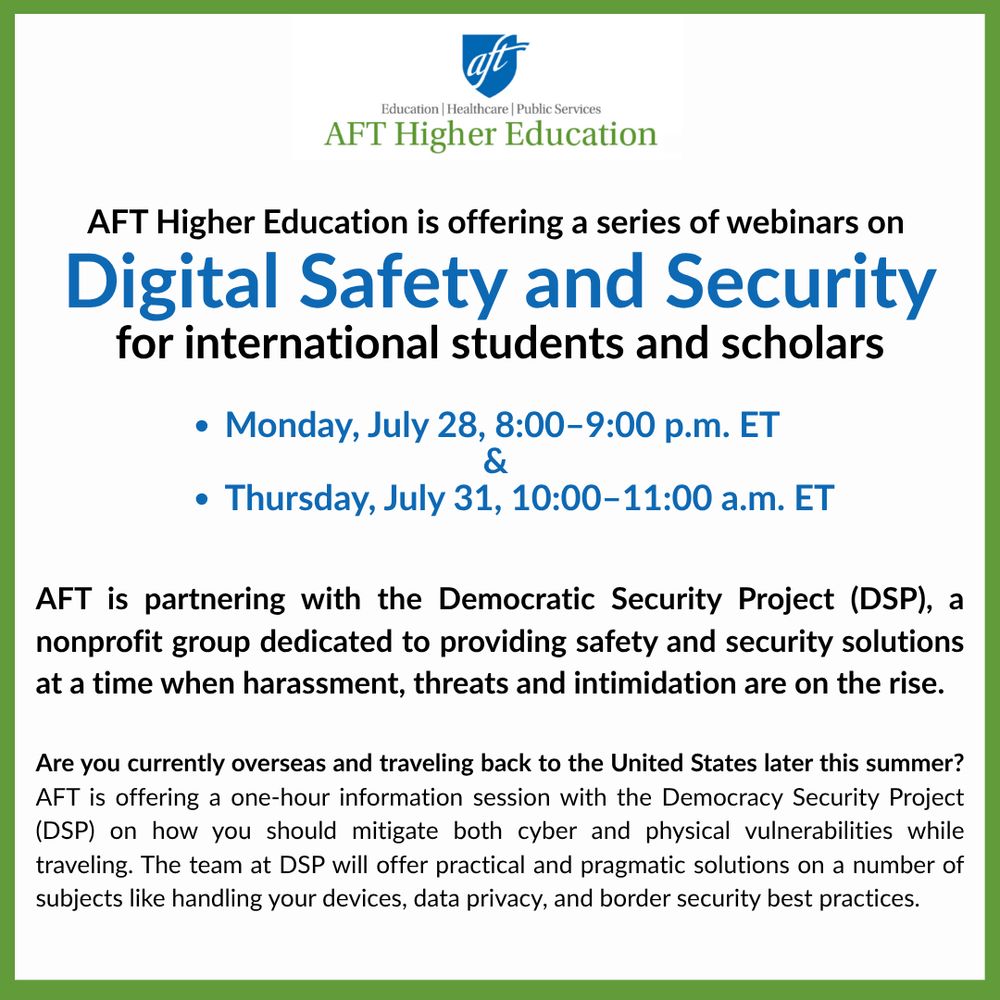 AFT Higher Education is offering a series of webinars on  Digital Safety and Security for international students and scholars

Monday, July 28, 8:00–9:00 p.m. ET & Thursday, July 31, 10:00–11:00 a.m. ET
AFT is partnering with the Democratic Security Project (DSP), a nonprofit group dedicated to providing safety and security solutions at a time when harassment, threats and intimidation are on the rise.

Are you currently overseas and traveling back to the United States later this summer? AFT is offering a one-hour information session with the Democracy Security Project (DSP) on how you should mitigate both cyber and physical vulnerabilities while traveling. The team at DSP will offer practical and pragmatic solutions on a number of subjects like handling your devices, data privacy, and border security best practices.