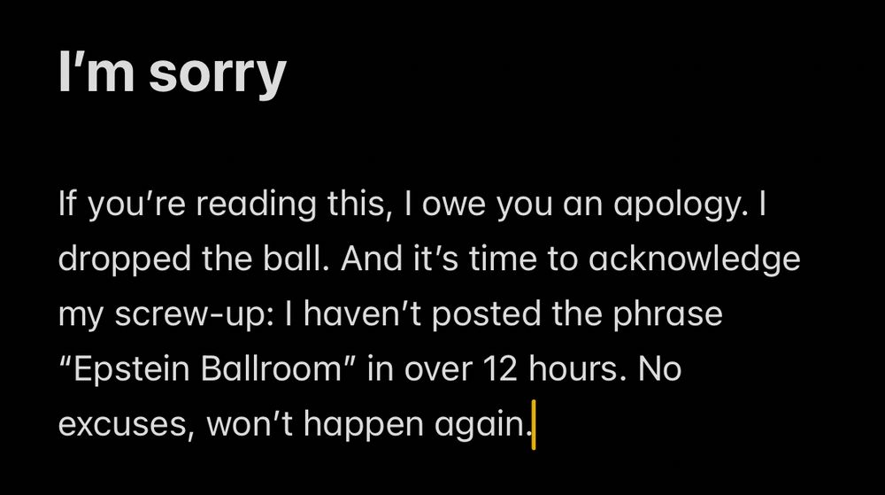 I'm sorry
If you're reading this, I owe you an apology. I dropped the ball. And it's time to acknowledge my screw-up: I haven't posted the phrase
"Epstein Ballroom" in over 12 hours. No excuses, won't happen again!
