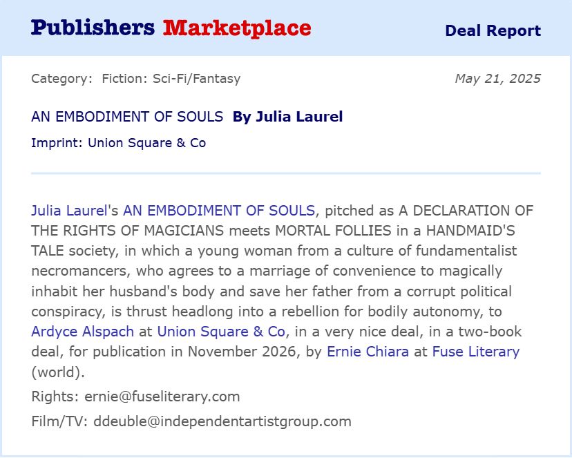 Ardyce Alspach at Union Square & Co has acquired, in a two-book deal, the adult fantasy debut, An Embodiment of Souls, by author Julia Laurel, pitched as A Declaration of the Rights of Magicians meets Mortal Follies in a Handmaid's Tale society, in which a young woman from a culture of fundamentalist necromancers, who agrees to a marriage of convenience to magically inhabit her husband's body and save her father from a corrupt political conspiracy, is thrust headlong into a rebellion for bodily autonomy. Ernie Chiara at Fuse Literary brokered the deal for World rights. Publication is slated for November 2026.