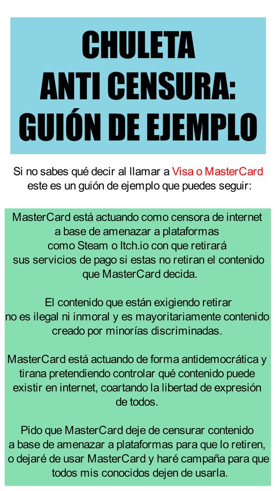 CHULETA
ANTI CENSURA:
GUIÓN DE EJEMPLO

Si no sabes qué decir al llamar a Visa o MasterCard 
este es un guión de ejemplo que puedes seguir:

MasterCard está actuando como censora de internet 
a base de amenazar a plataformas 
como Steam o Itch.io con que retirará 
sus servicios de pago si estas no retiran el contenido
 que MasterCard decida.
 El contenido que están exigiendo retirar 
no es ilegal ni inmoral y es mayoritariamente contenido 
creado por minorías discriminadas. 
MasterCard está actuando de forma antidemocrática y 
tirana pretendiendo controlar qué contenido puede 
existir en internet, coartando la libertad de expresión 
de todos. 
Pido que MasterCard deje de censurar contenido 
a base de amenazar a plataformas para que lo retiren, 
o dejaré de usar MasterCard y haré campaña para que
 todos mis conocidos dejen de usarla.