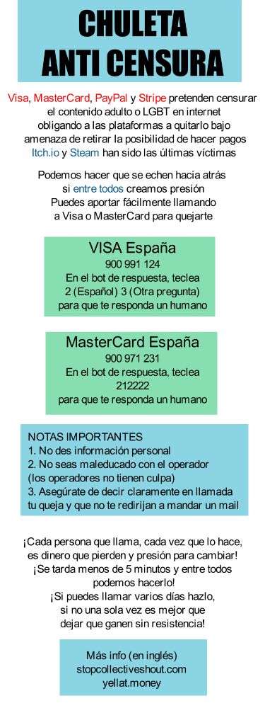 CHULETA ANTI CENSURA
Visa, MasterCard, PayPal y Stripe pretenden censurar 
el contenido adulto o LGBT en internet
obligando a las plataformas a quitarlo bajo
 amenaza de retirar la posibilidad de hacer pagos
Itch.io y Steam han sido las últimas víctimas

Podemos hacer que se echen hacia atrás 
si entre todos creamos presión
Puedes aportar fácilmente llamando
a Visa o MasterCard para quejarte

VISA España
900 991 124
En el bot de respuesta, teclea
2 (Español) 3 (Otra pregunta)
para que te responda un humano

MasterCard España
900 971 231
En el bot de respuesta, teclea
212222
para que te responda un humano

NOTAS IMPORTANTES
1. No des información personal
2. No seas maleducado con el operador
(los operadores no tienen culpa)
3. Asegúrate de decir claramente en llamada
tu queja y que no te redirijan a mandar un mail

¡Cada persona que llama, cada vez que lo hace,
es dinero que pierden y presión para cambiar!
¡Se tarda menos de 5 minutos y entre todos
 podemos hacerlo!
¡Si puedes llamar varios días hazlo,
si no una sola vez es mejor que
dejar que ganen sin resistencia!

Más info (en inglés)
stopcollectiveshout.com
yellat.money
