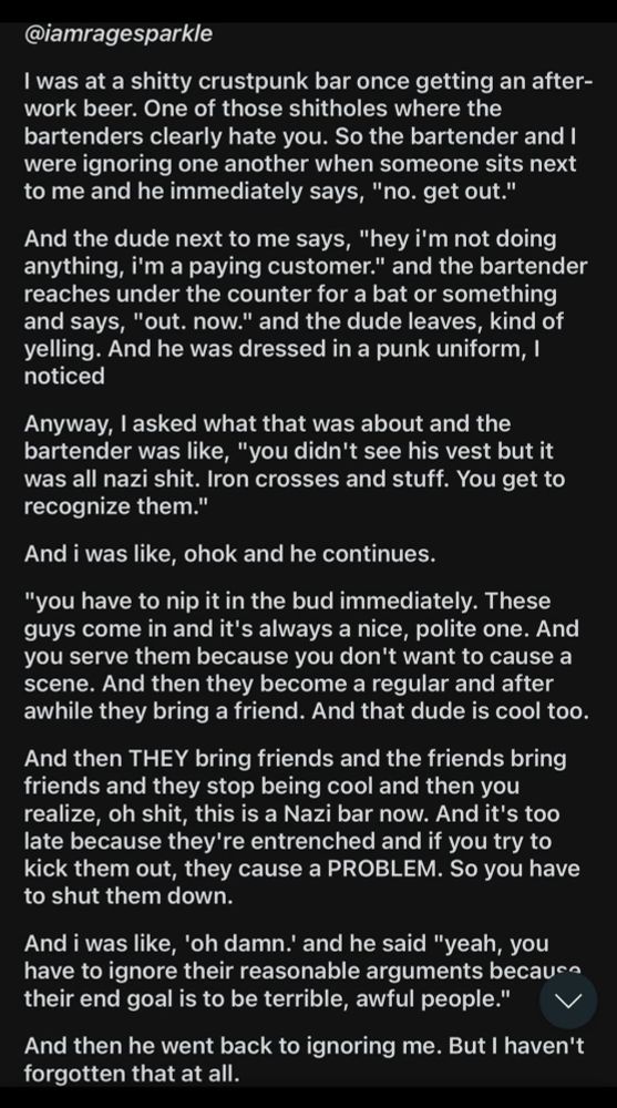 @iamragesparkle

I was at a shitty crustpunk bar once getting an after-
vork beer. One of those shitholes where the
bartenders clearly hate you. So the bartender and
were ignoring one another when someone sits next
to me and he immediately says, "no. get out."

And the dude next to me says, "hey i'm not doing
anything, i'm a paying customer." and the bartender
reaches under the counter for a bat or something
and says, "out. now." and the dude leaves, kind of
yelling. And he was dressed in a punk uniform,I
noticed

Anyway, I asked what that was about and the
bartender was like, "you didn't see his vest but it
was all nazi shit. lron crosses and stuff. You get to
recognize them."'

And i was like, ohok and he continues.

"you have to nip it in the bud immediately. These
guys come in and it's always a nice, polite one. And
vOU serve them because you don't want to cause a
scene. And then they become a regular and after
awhile they bring a friend. And that dude is cool too.

And then THEY bring friends and the friends bring
friends and they stop being cool and then you
realize, oh shit, this is a Nazi bar now. And it's too
late because they're entrenched and if you try to
kick them out, they cause a PROBLEM. So you have
to shut them down.

And i was like, 'oh damn.' and he said "yeah, you
have to ignore their reasonable arguments because
their end goal is to be terrible, awful people."

And then he went back to ignoring me. But I haven't
forgotten that at all.

