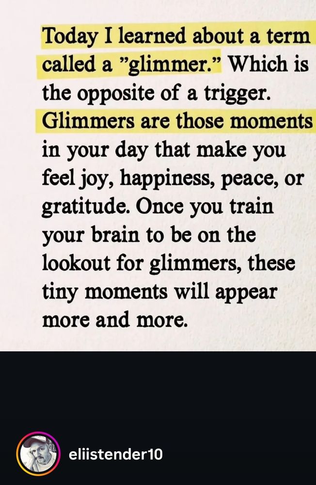 An Instagram post from eliistender10 which says:
Today I learned about a term called a "glimmer". Which is the opposite of a trigger. Glimmers are those moments in your day that make you feel joy, happiness, peace, or gratitude.  Once you train your brain to be on the lookout for glimmers, these tiny moments will appear more and more.