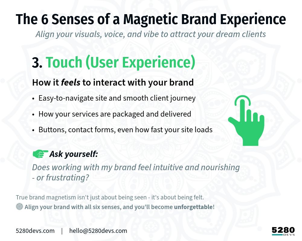 The 6 Senses of a Magnetic Brand Experience
 Align your visuals, voice, and vibe to attract your dream clients

[Soft Green icon] 3. Touch (User Experience)
How it feels to interact with your brand
* Easy-to-navigate site and smooth client journey
* How your services are packaged and delivered
* Buttons, contact forms, even how fast your site loads Ask yourself: Does working with your brand feel intuitive and nourishing - or frustrating?

True brand magnetism isn't just about being seen - it's about being felt. 
• Align your brand with all six senses, and you’ll become unforgettable.

5280Devs.com     |     hello@5280Devs.com