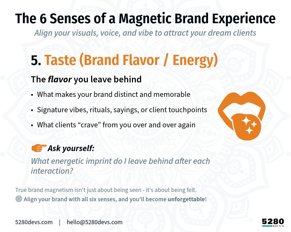 The 6 Senses of a Magnetic Brand Experience
 Align your visuals, voice, and vibe to attract your dream clients

[Warm Orange icon] 5. Taste (Brand Flavor / Energy)
The “flavor” you leave behind
* What makes your brand distinct and memorable
* Signature vibes, rituals, sayings, or client touchpoints
* What clients “crave” from you over and over again Ask yourself: What energetic imprint do you leave behind after each interaction?

True brand magnetism isn't just about being seen - it's about being felt. 
- Align your brand with all six senses, and you’ll become unforgettable.

5280Devs.com     |     hello@5280Devs.com

