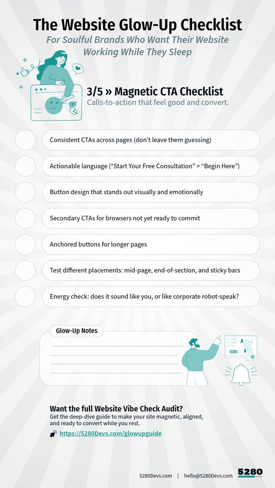 Magnetic CTA Checklist
Calls-to-action that feel good and convert.
* Consistent CTAs across pages (don’t leave them guessing)
* Actionable language (“Start Your Free Vibe Check” > “Click Here”)
* Button design that stands out visually and emotionally
* Secondary CTAs for browsers not yet ready to commit
* Anchored buttons for longer pages
* Test different placements: mid-page, end-of-section, and sticky bars
* Energy check: does it sound like you, or like corporate robot-speak?