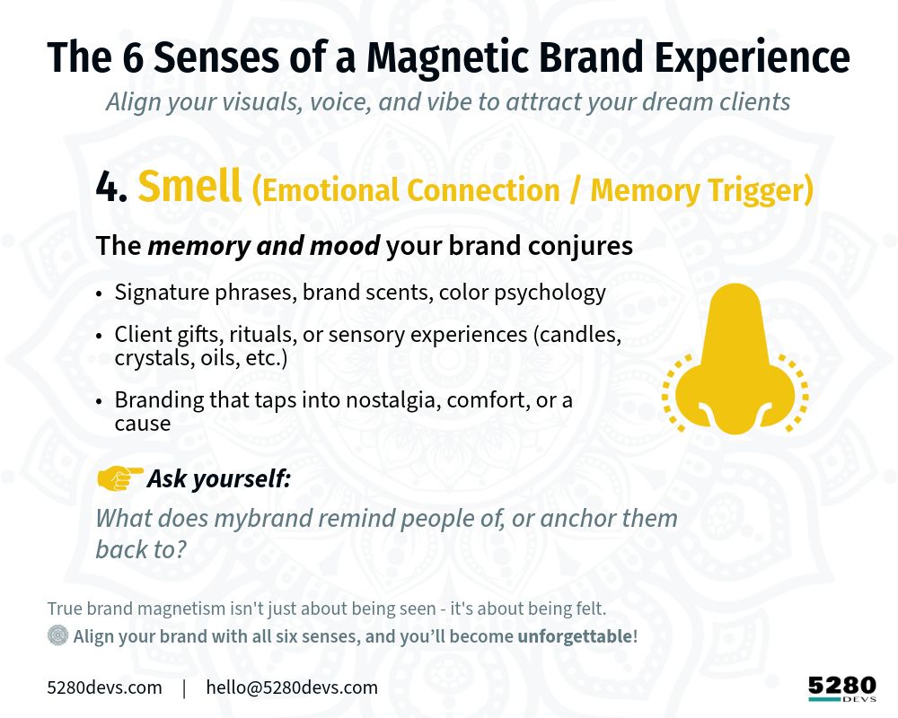 The 6 Senses of a Magnetic Brand Experience
 Align your visuals, voice, and vibe to attract your dream clients

[Yellow icon] 4. Smell (Brand Essence) The scent memory of your brand → Subtle, lasting impressions → Use metaphors, mood, and emotion → Ask: What lingers after someone visits?

True brand magnetism isn't just about being seen - it's about being felt. 
-Align your brand with all six senses, and you’ll become unforgettable.

5280Devs.com     |     hello@5280Devs.com