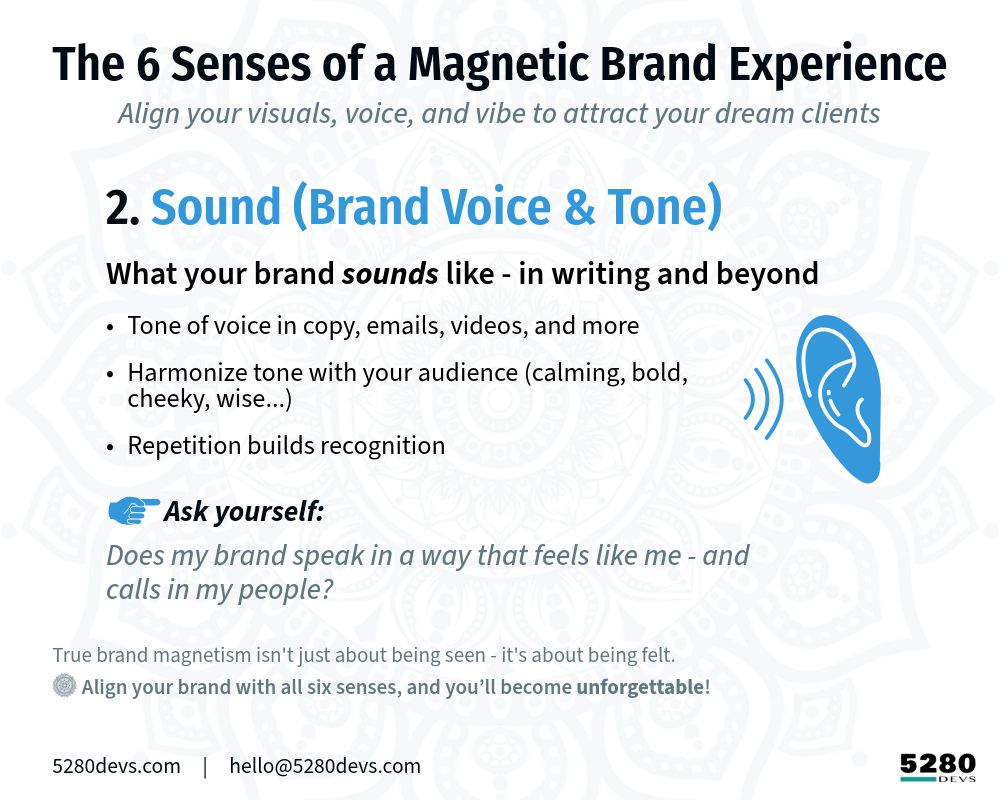 The 6 Senses of a Magnetic Brand Experience
 Align your visuals, voice, and vibe to attract your dream clients.

(Bright Blue icon) 2. Sound - Brand Voice & Tone:
What your brand “sounds” like - in writing and beyond

* Tone of voice in copy, emails, videos, and more
* Harmonize tone with your audience (calming, bold, cheeky, wise...)
* Repetition builds recognition Ask yourself: Does your brand speak in a way that feels like you - and calls in your people?* 

True brand magnetism isn't just about being seen - it's about being felt. ✨ Align your brand with all six senses, and you’ll become unforgettable.

5280Devs.com     |     hello@5280Devs.com