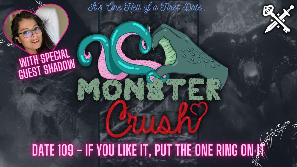 Promo image for the new episode of Monster Crush. The background is a composite black and white image of Smaug the dragon, the watcher in the water, and a balrog. The top right corner has the sword and key logo, the bottom right and top left corner has a white image of the script from the one ring. The top right also has a picture of Shadow in a heart shape with the neon pink text “with special guest Shadow”. The center has the Monster Crush logo - a blue and pink tentacle and a green webbed/clawed hand making a heart shape together. The top text says “it’s one hell of a first date” in blue script. The middle text says “monster” in green slimy block font and “crush” in red script. The bottom text says “date 109 - If you like it, put the one ring on it” in neon pink. 