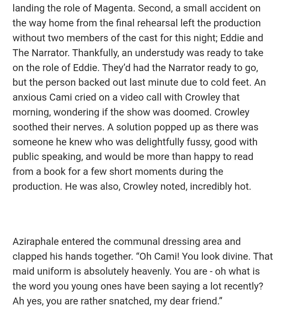 An excerpt from a Good Omens fanfic called "Ineffable Creatures of the Night." It reads: 

...landing the role of Magenta. Second, a small accident on the way home from the final rehearsal left the production without two members of the cast for this night; Eddie and The Narrator. Thankfully, an understudy was ready to take on the role of Eddie. They’d had the Narrator ready to go, but the person backed out last minute due to cold feet. An anxious Cami cried on a video call with Crowley that morning, wondering if the show was doomed. Crowley soothed their nerves. A solution popped up as there was someone he knew who was delightfully fussy, good with public speaking, and would be more than happy to read from a book for a few short moments during the production. He was also, Crowley noted, incredibly hot.

 

Aziraphale entered the communal dressing area and clapped his hands together. “Oh Cami! You look divine. That maid uniform is absolutely heavenly. You are - oh what is the word you young ones have been saying a lot recently? Ah yes, you are rather snatched, my dear friend.”