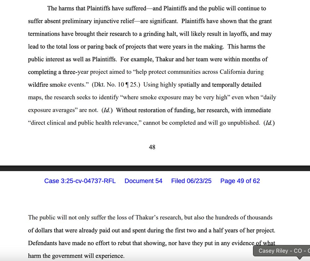 The harms that Plaintiffs have suffered—and Plaintiffs and the public will continue to
suffer absent preliminary injunctive relief—are significant. Plaintiffs have shown that the grant
terminations have brought their research to a grinding halt, will likely result in layoffs, and may
lead to the total loss or paring back of projects that were years in the making. This harms the
public interest as well as Plaintiffs. For example, Thakur and her team were within months of
completing a three-year project aimed to “help protect communities across California during
wildfire smoke events.” (Dkt. No. 10 ¶ 25.) Using highly spatially and temporally detailed
maps, the research seeks to identify “where smoke exposure may be very high” even when “daily
exposure averages” are not. (Id.) Without restoration of funding, her research, with immediate
“direct clinical and public health relevance,” cannot be completed and will go unpublished